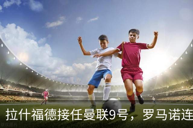 拉什福德接任曼联9号，罗马诺连夜删帖！谢什科大概率还穿30号
