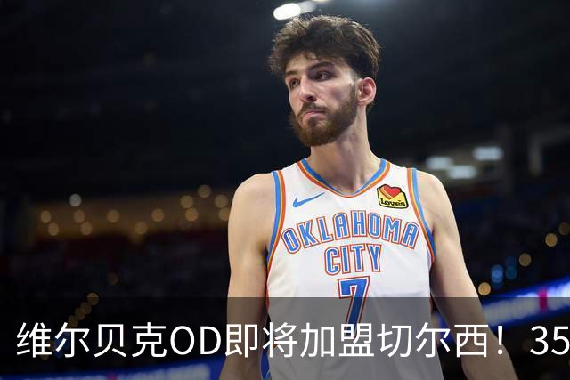 维尔贝克OD即将加盟切尔西！35岁老将签约至2028年，蓝军锋线迎来经验补强