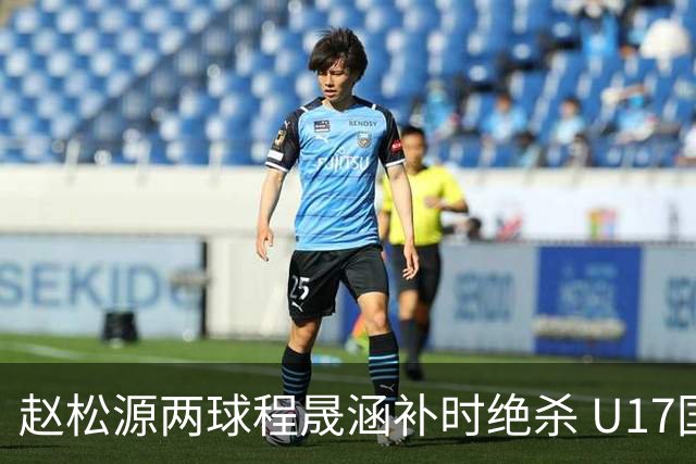 赵松源两球程晟涵补时绝杀 U17国足3-2力克阿森纳U17